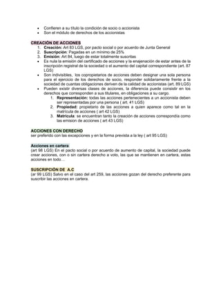 • Confieren a su título la condición de socio o accionista
• Son el módulo de derechos de los accionistas
CREACIÓN DE ACCIONES
1. Creación: Art 83 LGS, por pacto social o por acuerdo de Junta General
2. Suscripción: Pagadas en un mínimo de 25%
3. Emisión: Art 84, luego de estar totalmente suscritas
• Es nula la emisión del certificado de acciones y la enajenación de estar antes de la
inscripción registral de la sociedad o el aumento del capital correspondiente (art. 87
LGS)
• Son indivisibles, los copropietarios de acciones deben designar una sola persona
para el ejercicio de los derechos de socio, responder solidariamente frente a la
sociedad de cuantas obligaciones deriven de la calidad de accionistas (art. 89 LGS)
• Pueden existir diversas clases de acciones, la diferencia puede consistir en los
derechos que corresponden a sus titulares, en obligaciones a su cargo.
1. Representación: todas las acciones pertenecientes a un accionista deben
ser representadas por una persona ( art. 41 LGS)
2. Propiedad: propietario de las acciones a quien aparece como tal en la
matrícula de acciones ( art 42 LGS)
3. Matrícula: se encuentran tanto la creación de acciones correspondía como
las emision de acciones ( art 43 LGS)
ACCIONES CON DERECHO
ser preferido con las excepciones y en la forma prevista a la ley ( art 95 LGS)
Acciones en cartera
(art 98 LGS) En el pacto social o por acuerdo de aumento de capital, la sociedad puede
crear acciones, con o sin cartera derecho a voto, las que se mantienen en cartera, estas
acciones en todo…
SUSCRIPCIÓN DE A.C
(ar 99 LGS) Salvo en el caso del art 259, las acciones gozan del derecho preferente para
suscribir las acciones en cartera.
 