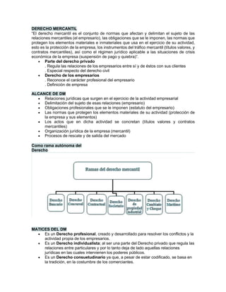 DERECHO MERCANTIL
“El derecho mercantil es el conjunto de normas que afectan y delimitan el sujeto de las
relaciones mercantiles (el empresario), las obligaciones que se le imponen, las normas que
protegen los elementos materiales e inmateriales que usa en el ejercicio de su actividad,
esto es la protección de la empresa, los instrumentos del tráfico mercantil (títulos valores, y
contratos mercantiles), así como el régimen jurídico aplicable a las situaciones de crisis
económica de la empresa (suspensión de pago y quiebra)”.
• Parte del derecho privado
. Regula las relaciones de los empresarios entre sí y de éstos con sus clientes
. Especial respecto del derecho civil
• Derecho de los empresarios
. Reconoce el carácter profesional del empresario
. Definición de empresa
ALCANCE DE DM
• Relaciones jurídicas que surgen en el ejercicio de la actividad empresarial
• Delimitación del sujeto de esas relaciones (empresario)
• Obligaciones profesionales que se le imponen (estatuto del empresario)
• Las normas que protegen los elementos materiales de su actividad (protección de
la empresa y sus elementos)
• Los actos que en dicha actividad se concretan (títulos valores y contratos
mercantiles)
• Organización jurídica de la empresa (mercantil)
• Procesos de rescate y de salida del mercado
Como rama autónoma del
Derecho
MATICES DEL DM
• Es un Derecho profesional, creado y desarrollado para resolver los conflictos y la
actividad propia de los empresarios.
• Es un Derecho individualista; al ser una parte del Derecho privado que regula las
relaciones entre particulares y por lo tanto deja de lado aquellas relaciones
jurídicas en las cuales intervienen los poderes públicos.
• Es un Derecho consuetudinario ya que, a pesar de estar codificado, se basa en
la tradición, en la costumbre de los comerciantes.
 