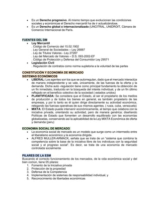 • Es un Derecho progresivo. Al mismo tiempo que evolucionan las condiciones
sociales y económicas el Derecho mercantil ha de ir actualizándose.
• Es un Derecho global o internacionalizado (UNCITRAL, UNIDROIT, Cámara de
Comercio Internacional de París.
FUENTES DEL DM
• Ley Mercantil
. Código de Comercio del 15.02.1902
. Ley General de Sociedades – Ley 26887
. Ley de Títulos Valores - Ley 27287
. Ley del Mercado de Valores – D.S. 093-2002-EF
. Código de Protección y Defensa del Consumidor Ley 29571
• Legislación Civil
. Regulación de contratos como norma supletoria a la voluntad de las partes
CONSTITUCIÓN Y ECONOMÍA DE MERCADO
SISTEMAS ECONÓMICOS
• LIBERAL: Los agentes son los que se autorregulan, dado que el mercado interactúa
de manera independiente y se vale, únicamente, de las fuerzas de la oferta y la
demanda. Dicha auto -regulación tiene como principal fundamento la obtención de
un fin inmediato, traducido en la búsqueda del interés individual, y de un fin último
reflejado en el beneficio colectivo de la sociedad ( estados unidos)
• PLANITIFICADA: Se considera que el Estado, al ser el propietario de los medios
de producción y de todos los bienes en general, es también propietario de las
empresas, y por lo tanto es él quien dirige directamente su actividad económica,
relegando las fuerzas operativas de sus mismos agentes. ( rusia, cuba, venezuela)
• MIXTA: El Estado puede intervenir económicamente, al tiempo que colabora con la
iniciativa privada, orientando su actividad, pero de manera genérica; diseñando
Políticas de Estado que fomenten un desarrollo equilibrado con las economías
globalizadas, conservando así la aplicabilidad de la Ley MIXTA Económica de oferta
y demanda (peru)
ECONOMIA SOCIAL DE MERCADO
• La economía social de mercado es un modelo que surge como un intermedio entre
el liberalismo económico y la economía dirigida.
• ALFRED MULLER-ARMACK, señala que se trata de un “sistema que combina la
competencia sobre la base de la iniciativa libre de los individuos con la seguridad
social y el progreso social”. Es decir, se trata de una economía de mercado
controlada socialmente
PILARES DE LA ESM
Buscando el correcto funcionamiento de los mercados, de la vida económica social y del
bien común, tiene 05 pilares:
1. Fomento de la Iniciativa privada
2. Protección de la propiedad
3. Defensa de la Competencia
4. Implementación de sistemas de responsabilidad individual, y
5. Reconocimiento de libertades económicas
 