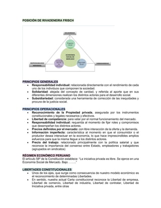 POSICIÓN DE RIVADENEIRA FRISCH
PRINCIPIOS GENERALES
• Responsabilidad individual: relacionada directamente con el rendimiento de cada
uno de los individuos que componen la sociedad.
• Solidaridad: alejada del concepto de caridad, y referida al aporte que en sus
diferentes dimensiones realizan los distintos actores para el desarrollo social.
• Subsidiariedad: considerada una herramienta de corrección de las inequidades y
procura de la justicia social.
PRINCIPIOS OPERACIONALES
• Reconocimiento de la Propiedad privada, asegurada por los instrumentos
constitucionales y legales necesarios y efectivos.
• Libertad de competencia: para velar por el normal funcionamiento del mercado.
• Responsabilidad individual: requerida al momento de fijar roles y compromisos
que desempeñan los distintos actores.
• Precios definidos por el mercado: con libre interacción de la oferta y la demanda.
• Información imperfecta: característica al momento en que el consumidor o el
productor desea interactuar en la economía, lo que hace imprescindibles amplios
esfuerzos para que la misma llegue a los distintos actores.
• Precio del trabajo: relacionado principalmente con la política salarial y que
reconoce la importancia del consenso entre Estado, empleadores y trabajadores
(agrupados en sindicatos)
RÉGIMEN ECONÓMICO PERUANO
El artículo 58º de la Constitución establece: “La iniciativa privada es libre. Se ejerce en una
Economía Social de Mercado. Bajo ……..”
LIBERTADES CONSTITUCIONALES
• Unos de los ejes, que surge como consecuencia de nuestro modelo económico es
el reconocimiento de determinadas Libertades.
• En sentido, nuestra actual Carta constitucional reconoce la Libertad de empresa,
Libertad de comercio, Libertad de industria, Libertad de contratar, Libertad de
Iniciativa privada, entre otras
 