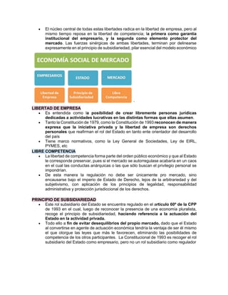• El núcleo central de todas estas libertades radica en la libertad de empresa, pero al
mismo tiempo reposa en la libertad de competencia; la primera como garantía
institucional del empresario, y la segunda como elemento protector del
mercado. Las fuerzas sinérgicas de ambas libertades, terminan por delinearse
expresamente en el principio de subsidiariedad, pilar esencial del modelo económico
’
LIBERTAD DE EMPRESA
• Es entendida como la posibilidad de crear libremente personas jurídicas
dedicadas a actividades lucrativas en las distintas formas que ellas asumen.
• Tanto la Constitución de 1979, como la Constitución de 1993 reconocen de manera
expresa que la iniciativa privada y la libertad de empresa son derechos
personales que reafirman el rol del Estado en tanto ente orientador del desarrollo
del país
• Tiene marco normativos, como la Ley General de Sociedades, Ley de EIRL,
PYMES, etc
LIBRE COMPETENCIA
• La libertad de competencia forma parte del orden público económico y que al Estado
le corresponde preservar, pues si el mercado se autorregulase acabaría en un caos
en el cual las conductas anárquicas o las que sólo buscan el privilegio personal se
impondrían.
• De esta manera la regulación no debe ser únicamente pro mercado, sino
encausarse bajo el imperio de Estado de Derecho, lejos de la arbitrariedad y del
subjetivismo, con aplicación de los principios de legalidad, responsabilidad
administrativa y protección jurisdiccional de los derechos.
PRINCIPIO DE SUBSIDIARIEDAD
• Este rol subsidiario del Estado se encuentra regulado en el artículo 60º de la CPP
de 1993 en el cual, luego de reconocer la presencia de una economía pluralista,
recoge el principio de subsidiariedad, haciendo referencia a la actuación del
Estado en la actividad privada.
• Todo ello a fin de evitar desequilibrios del propio mercado, dado que el Estado
al convertirse en agente de actuación económica tendría la ventaja de ser él mismo
el que otorgue las leyes que más le favorecen, eliminando las posibilidades de
competencia de los otros participantes. La Constitucional de 1993 es recoger el rol
subsidiario del Estado como empresario, pero no un rol subsidiario como regulador
 