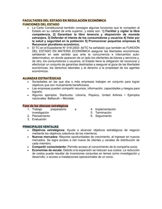 FACULTADES DEL ESTADO EN REGULACIÓN ECONÓMICA
FUNCIONES DEL ESTADO
• La Carta Constitucional también consagra algunas funciones que le competen al
Estado en su calidad de ente superior, y estas son: 1] Facilitar y vigilar la libre
competencia, 2] Garantizar la libre tenencia y disposición de moneda
extranjera, 3] Defender el interés de los consumidores y usuarios 4] Velar por
la salud y seguridad en la población 5] Promocionar pequeñas empresas 6]
Reconocer pluralismo económico.
• El TC en el Expediente N° 018-2003- AI/TC ha señalado que también es FUNCIÓN
DEL ESTADO EN MATERIA ECONÓMICA asegurar las libertades económicas;
señalando en este sentido que ante la concurrencia e intercambio auto-
determinativo, en donde aparecen de un lado los ofertantes de bienes y servicios y,
de otro, los consumidores o usuarios, el Estado tiene la obligación de reconocer y
efectivizar un conjunto de garantías destinadas a asegurar el goce de las libertades
económicas, los derechos laborales y el derecho a la propiedad de los agentes
económicos.
ALIANZAS ESTRATÉGICAS
• Sociedades en las que dos o más empresas trabajan en conjunto para lograr
objetivos que son mutuamente beneficiosos.
• Las empresas pueden compartir recursos, información, capacidades y riesgos para
lograrlo.
• Algunos ejemplos: Starbucks: Librería, Pepsico, United Airlines • Ejemplos
nacionales: Bellsouth – Movistar.
Fase de las alianzas estratégicas
1. Trabajo preparatorio e
investigación
2. Planeamiento
3. Evaluación
4. Implementación
5. Terminación
6. Seguimiento
PRINCIPALES VENTAJAS
• Objetivos estratégicos: Ayuda a alcanzar objetivos estratégicos de negocio
mediante los objetivos colectivos de los miembros.
• Nuevos mercados: Mayores oportunidades de crecimiento, al ingresar en nuevos
mercados. Se logra acceso a red nueva de clientes y canales de distribución de
cada miembro.
• Compartir conocimiento: Permite acceso al conocimiento de la compañía socia.
• Economías de escala: Debido a la expansión se reducen sus costos. La reducción
de costos puede resultar de inversiones conjuntas en temas como investigación y
desarrollo, o acceso a instalaciones operacionales de un socio.
 