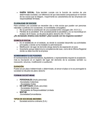  RAZÓN SOCIAL: Esta también cumple con la función de nombre de una
determinada sociedad, con diferencia de que esta estará compuesta por el nombre
de los socios que la integran, mayormente es característica de las empresas con
responsabilidad ilimitada.
PLURALIDAD DE SOCIOS
Para constituir una sociedad se necesitan dos o más socios que pueden ser personas
naturales o jurídicas (no sucesiones, no sociedades conyugales)
 No se permite la constitución de una sociedad entre cónyuges (Art. 312 C.C.)
 Pérdida de la pluralidad: Si la sociedad pierde la pluralidad y no se reconstituye en
el plazo de 6 meses, se disuelve de pleno derecho (Art. 4°LGS)
¿Es demasiado drástica esta medida? ¿Qué sucede con los negocios sociales?
DOMICILIO SOCIAL
 Es el establecido en el estatuto, es donde la sociedad desarrolla sus actividades
principales o donde se ha instalado la administración
 Modificación de lugar de domicilio otorga derecho de separación al socio
 Importante porque determina la competencia del Juez, como de la Oficina Registral
donde se debe inscribir la empresa
NOMBRAMIENTO DE PODERES
El nombramiento de administradores, liquidadores o representantes requiere la aceptación,
más la inscripción en el registro del lugar del domicilio de la sociedad, también su
revocación, renuncia, modificación o sustitución.
DURACIÓN
Puede ser por plazo indeterminado o determinado, al vencer el plazo si no es prorrogado la
sociedad se disuelve de pleno derecho
FORMAS SOCIETARIAS
 PERSONALES (intuitu personae)
.Sociedades Colectivas
. Sociedades Civiles
 DE CAPITALES (intuitu pecuniae)
. Sociedades Anónimas
. Sociedades de Responsabilidad Limitada
 MIXTAS
.SociedadesComanditarias
TIPOS DE SOCIEDAD ANONIMA
a. Sociedad anónima ordinaria (S.A.)
 