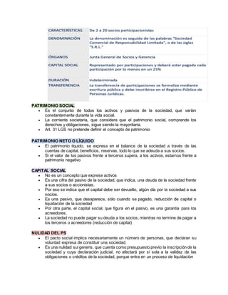 PATRIMONIO SOCIAL
 Es el conjunto de todos los activos y pasivos de la sociedad, que varían
constantemente durante la vida social.
 La corriente societaria, que considera que el patrimonio social, comprende los
derechos y obligaciones, sigue siendo la mayoritaria.
 Art. 31 LGS no pretende definir el concepto de patrimonio
PATRIMONIO NETO O LÍQUIDO
 El patrimonio líquido, se expresa en el balance de la sociedad a través de las
cuentas de capital, beneficios, reservas, todo lo que se adeuda a sus socios.
 Si el valor de los pasivos frente a terceros supera, a los activos, estamos frente a
patrimonio negativo
CAPITAL SOCIAL
 No es un concepto que exprese activos
 Es una cifra del pasivo de la sociedad, que indica, una deuda de la sociedad frente
a sus socios o accionistas.
 Por eso se indica que el capital debe ser devuelto, algún día por la sociedad a sus
socios.
 Es una pasivo, que desaparece, sólo cuando se pagado, reducción de capital o
liquidación de la sociedad
 Por otra parte, el capital social, que figura en el pasivo, es una garantía para los
acreedores.
 La sociedad no puede pagar su deuda a los socios, mientras no termine de pagar a
los terceros o acreedores (reducción de capital)
NULIDAD DEL PS
 El pacto social implica necesariamente un número de personas, que declaran su
voluntad expresa de constituir una sociedad.
 Es una nulidad sui generis, que cuenta como presupuesto previo la inscripción de la
sociedad y cuya declaración judicial, no afectará por sí sola a la validez de las
obligaciones o créditos de la sociedad, porque entra en un proceso de liquidación
 