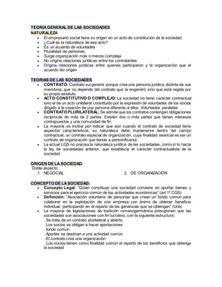 TEORIAGENERAL DE LAS SOCIEDADES
NATURALEZA
 El empresario social tiene su origen en un acto de constitución de la sociedad
 ¿Cuál es la naturaleza de ese acto?
 Es un acuerdo de voluntades
 Pluralidad de personas
 Surge organización más o menos compleja
 No origina relaciones jurídicas entre los contratantes
 Origina relaciones jurídicas entre quienes participaron y la organización que el
acuerdo dio origen
TEORIAS DE LAS SOCIEDADES
 CONTRATO:Contrato sui generis porque crea una persona jurídica distinta de sus
miembros, que no depende del contrato que la engendró sino que está regida por
su propio estatuto.
 ACTO CONSTITUTIVO O COMPLEJO: La sociedad no tiene carácter contractual
sino el de un acto unilateral constituido por la expresión de voluntades de los socios
dirigido a la creación de una persona diferente a ellos. Voluntades paralelas
 CONTRATO PLURILATERAL: Se admite que los contratos contengan obligaciones
recíprocas de más de 2 partes. Existen dos o más partes que tienen intereses
contrapuestos y una comunidad de fin.
 La mayoría se inclina por indicar que aún cuando el contrato de sociedad tiene
aspectos característicos, su naturaleza debe mantenerse dentro del campo
contractual, un contrato especial de organización, cuya finalidad esencial es ser un
contrato de organización que tiende a personificarse.
 La actual LGS no precisa la naturaleza jurídica de las sociedades, como sí lo hacía
la ley de sociedades anterior, que establecía el carácter contractualista de la
sociedad
ORIGEN DE LA SOCIEDAD:
Doble aspecto
1. NEGOCIAL 2. DE ORGANIZACIÓN
CONCEPTO DE LASOCIEDAD:
 Concepto Legal: “Quien constituye una sociedad conviene en aportar bienes y
servicios para el ejercicio común de las actividades económicas” (art.1º CGS)
 Definición: “Asociación voluntaria de personas que crean un fondo común para
colaborar en la explotación de una empresa con ánimo de obtener beneficio
individual, participando en el reparto de las ganancias que se obtengan” (Uría)
 La mayoría de legislaciones de tradición romanogermánica presuponen que las
sociedades son asociaciones con fin lucrativo, con la siguiente estructura:
. Se trata de un contrato plurilateral y abierto
. Los socios se obligan a hacer aportaciones
. fondo común
. Aportes se destinan a una actividad común
. El contrato crea una organización
. Los socios tienen como finalidad común el reparto de los beneficios que obtenga
la sociedad
 
