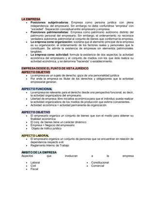 LA EMPRESA
 Posiciones subjetivadoras: Empresa como persona jurídica con plena
independencia del empresario. Sin embargo no debe confundirse “empresa” con
“sociedad”. Separación conceptual entre empresario y empresa.
 Posiciones patrimonialistas: Empresa como patrimonio autónomo distinto del
patrimonio personal del empresario. Sin embargo, el ordenamiento no reconoce
verdadera autonomía patrimonial al conjunto de bienes que conforman la empresa.
 La empresa como organización: sostiene que el elemento principal de la empresa
es su organización; el ordenamiento de los factores reales y personales que la
constituyen. Se admite la existencia de empresas sin elementos patrimoniales
tangibles.
 La empresa como actividad: formula la existencia de dos aspectos; la actividad
económica del empresario y el conjunto de medios con los que éste realiza su
actividad económica, y se denomina “hacienda” o establecimiento.
EMPRESADESDE EL PUNTO DE VISTAJURÍDICO
ASPECTO OBJETIVO
 La empresa es un sujeto de derecho; goza de una personalidad jurídica
 Por ende la empresa es titular de los derechos y obligaciones que la actividad
empresarial generan.
ASPECTO FUNCIONAL
 La empresa es relevante para el derecho desde una perspectiva funcional, es decir,
la actividad organizadora del empresario.
 Libertad de empresa: libre iniciativa económica para que el individuo pueda realizar
la actividad organizadora de los medios de producción que estime convenientes.
 Actividad económica = actividad permanente de organización
ASPECTO OBJETIVO
 El empresario organiza un conjunto de bienes que son el medio para obtener su
finalidad económica.
 El conj. de bienes tiene un carácter dinámico
 Empresa = Negocio del empresario
 Objeto de tráfico jurídico
ASPECTO LABORAL
 El empresario organiza un conjunto de personas que se encuentran en relación de
dependencia respecto a él.
 Reglamento Interno de Trabajo
ÁMBITO DE LA EMPRESA
Aspectos que involucran a la empresa
 Laboral
 Civil
 Fiscal
 Constitucional
 Comercial
 