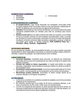 ELEMENTOSDE LAEMPRESA
 Materiales
 Inmateriales
 Personales
 Contractuales
E. INTEGRADORES DE LAEMPRESA
 El establecimiento: Lugar donde desarrolla sus actividades comerciales (sede
principal) pudiendo tener sucursales conforme a las aprobaciones establecidas en
la LGS. Es diferente una sucursal que una agencia de la empresa.
 Clientela: Denominado por las normas de Indecopi como consumidores.No puede
concebirse establecimiento sin clientela pues éste se constituye para buscar
clientes.
 Nombre Comercial:Para ser válido jurídicamente debe ser novedoso, en la medida
en que no se puede confundir con otro empleado con anterioridad; y lícito, no puede
ser contrario a la moral o a las buenas costumbres.El uso es el modo más frecuente
de adquirir el nombre comercial, debe ser público, ostensible y continuo. La falta de
uso puede hacer perder el nombre comercial. POR EJEMPLO Plaza Vea -
Interbank - Wong - Sodimac - Sagafalabella
SOCIEDADES ANÓNIMAS
Es una sociedad de capitales, de responsabilidad limitada, en la que el capital social está
representado en títulos negociables y que posee un mecanismo jurídico propio y dinámico,
orientado a separar la propiedad de la administración de la sociedad
CARACTERÍSTICAS
 Sociedad capitalista: constituida intuitu pecuniae, no interesan las condiciones
personales de los socios sino la participación que cada uno tenga en el capital social
(affectio societatis)
 División del capital en títulos negociables: el capital está dividido en partes
alícuotas y negociables, denominadas acciones que confiere a su titular la condición
de accionista o socio
 Sociedadde responsabilidad limitada: el socioes responsable hasta por el monto
de su aporte. La única garantía de los acreedores son los activos de la empresa
 Mecanismos jurídico particular: Accionistas no tienen manejo directo de la
empresa. Basado en 03 órganos de gobierno
LA TRILOGÍASA
 La SA se ha convertido en la auténtica sociedad de capitales y es la forma societaria
preferida por los empresarios,
 Es necesario, precisar que no se tratan de 03 formar societarias distintas, si así
fuera, el cambio de una SA a SAC o SAA, sería una transformación,
 La LGS no lo dispone de esa manera, en razón que para ejecutar dicho cambio, es
necesario simplemente la modificación del pacto social y por ende del estatuto, sin
necesidad de transformación alguna (adaptación societaria)
 