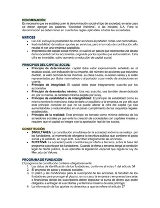DENOMINACIÓN
Es necesario que se establezcaen la denominación social el tipo de sociedad, en este caso
se deben agregar las palabras “Sociedad Anónima”, o las iniciales S.A. Para la
denominación se deben tener en cuenta las reglas aplicables a todas las sociedades.
MATICES
 La LGS excluye la posibilidad de emitir acciones al portador, todas son nominativas,
 Inadmisibilidad de realizar aportes en servicios, pero sí a modo de contribución, ello
resalta el ser una empresa capitalista,
 Importancia del capital social mínimo, el cual es un pasivo que representa una deuda
de la sociedad con los accionistas,originada por los aportes que estos realizan. Esta
cifra es invariable, salvo aumento o reducción de capital social.
PRINCIPIOS DEL CAPITAL SOCIAL
 Principio de determinación: capital debe estar expresamente señalado en el
estatuto social, con indicación de su importe, del número de acciones que estuviera
dividido, el valor nominal de las mismas, su clase o serie, si existen varias y si están
representadas por títulos nominativos o al portador o por medio de anotaciones en
cuenta.
 Principio de integridad: El capital debe estar íntegramente suscrito por los
accionistas
 Principio de desembolso mínimo: Una vez suscrito, sea también desembolsado
en, por lo menos, la cantidad mínima exigida por la ley.
 Principio de estabilidad o de intangibilidad: El principio de estabilidad como su
mismonombre lo menciona, trata de darle un equilibrio a la empresa,es por ello que
este principio consiste en que no se puede alterar la cifra del capital (ya sea
aumentándola o reduciéndola) sin el previo cumplimiento de los requisitos legales
establecidos.
 Principio de la realidad: Este principio es tomado como mínima defensa de los
acreedores sociales ya que evita la creación de sociedades con capitales irreales y
requiere que el capital se integre con la aportación real de los socios.
CONSTITUCIÓN
 SIMULTÁNEA: La constitución simultánea de la sociedad anónima se realiza por
los fundadores, al momento de otorgarse la escritura pública que contiene el pacto
social y el estatuto, en cuyo acto suscriben íntegramente las acciones.
 SUCESIVA: La sociedad puede constituirse por oferta a terceros, sobre la base del
programa suscritopor los fundadores. Cuando la oferta a terceros tenga la condición
legal de oferta pública, le es aplicable la legislación especial que regula la Ley de
Mercado de Valores.
PROGRAMADE FUNDACIÓN
El programa de constitución contiene obligatoriamente:
1. Los datos de identificación de los fundadores, conforme al inciso 1 del artículo 54
2. El proyecto de pacto y estatuto sociales;
3. El plazo y las condiciones para la suscripción de las acciones, la facultad de los
fundadores para prorrogar el plazo y, en su caso, la empresa o empresas bancarias
o financieras donde los suscriptores deben depositar la suma de dinero que estén
obligados a entregar al suscribirlas y el término máximo de esta prórroga;
4. La información de los aportes no dinerarios a que se refiere el artículo 27
 