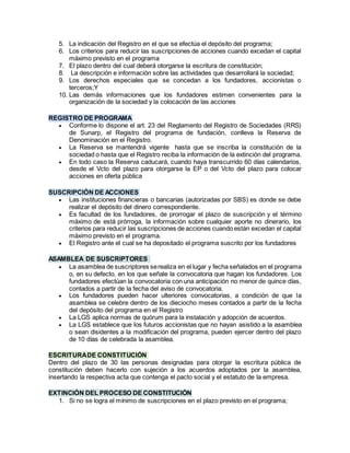 5. La indicación del Registro en el que se efectúa el depósito del programa;
6. Los criterios para reducir las suscripciones de acciones cuando excedan el capital
máximo previsto en el programa
7. El plazo dentro del cual deberá otorgarse la escritura de constitución;
8. La descripción e información sobre las actividades que desarrollará la sociedad;
9. Los derechos especiales que se concedan a los fundadores, accionistas o
terceros;Y
10. Las demás informaciones que los fundadores estimen convenientes para la
organización de la sociedad y la colocación de las acciones
REGISTRO DE PROGRAMA
 Conforme lo dispone el art. 23 del Reglamento del Registro de Sociedades (RRS)
de Sunarp, el Registro del programa de fundación, conlleva la Reserva de
Denominación en el Registro.
 La Reserva se mantendrá vigente hasta que se inscriba la constitución de la
sociedad o hasta que el Registro reciba la información de la extinción del programa.
 En todo caso la Reserva caducará, cuando haya transcurrido 60 días calendarios,
desde el Vcto del plazo para otorgarse la EP o del Vcto del plazo para colocar
acciones en oferta pública
SUSCRIPCIÓN DE ACCIONES
 Las instituciones financieras o bancarias (autorizadas por SBS) es donde se debe
realizar el depósito del dinero correspondiente.
 Es facultad de los fundadores, de prorrogar el plazo de suscripción y el término
máximo de está prórroga, la información sobre cualquier aporte no dinerario, los
criterios para reducir las suscripciones de acciones cuando están excedan el capital
máximo previsto en el programa.
 El Registro ante el cual se ha depositado el programa suscrito por los fundadores
ASAMBLEA DE SUSCRIPTORES
 La asamblea de suscriptores serealiza en el lugar y fecha señalados en el programa
o, en su defecto, en los que señale la convocatoria que hagan los fundadores. Los
fundadores efectúan la convocatoria con una anticipación no menor de quince días,
contados a partir de la fecha del aviso de convocatoria.
 Los fundadores pueden hacer ulteriores convocatorias, a condición de que la
asamblea se celebre dentro de los dieciocho meses contados a partir de la fecha
del depósito del programa en el Registro
 La LGS aplica normas de quórum para la instalación y adopción de acuerdos.
 La LGS establece que los futuros accionistas que no hayan asistido a la asamblea
o sean disidentes a la modificación del programa, pueden ejercer dentro del plazo
de 10 días de celebrada la asamblea.
ESCRITURADE CONSTITUCIÓN
Dentro del plazo de 30 las personas designadas para otorgar la escritura pública de
constitución deben hacerlo con sujeción a los acuerdos adoptados por la asamblea,
insertando la respectiva acta que contenga el pacto social y el estatuto de la empresa.
EXTINCIÓN DEL PROCESO DE CONSTITUCIÓN
1. Si no se logra el mínimo de suscripciones en el plazo previsto en el programa;
 