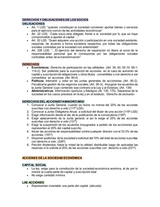 DERECHOS Y OBLIGACIONES DE LOS SOCIOS
OBLIGACIONES
 Art. 1 LGS: “quienes constituyen la sociedad convienen aportar bienes o servicios
para el ejercicio común de las actividades económicas”
 Art. 22 LGS: “Cada socio esta obligado frente a la sociedad por lo que se haya
comprometido a aportar al capital …”
 Art. 32 LGS: “Quien adquiere una acción o participación en una sociedad existente,
responde, de acuerdo a forma societaria respectiva, por todas las obligaciones
sociales contraídas por la sociedad con anterioridad”.
 Art. 338 LGS: “…El ejercicio del derecho de separación no libera al socio de la
responsabilidad personal que le corresponda por las obligaciones sociales
contraídas antes de la transformación”
DERECHOS
 Económicos: Derecho de participación en las utilidades. (Art. 39; 40; 55-10; 95-1;
114-2). Ser preferido para la suscripción de acciones en el caso de aumento de
capital y suscripciónde obligaciones u otros títulos convertibles o con derecho a ser
convertidos en acciones. (Art. 95-4)
 Políticos: Intervenir y votar en las juntas generales de accionistas. (Art. 95-2),
Fiscalizarla gestión de los negocios sociales.(Art. 95-3), Impugnar los acuerdos de
la Junta General cuyo contenido sea contrario a la Ley y al Estatuto. (Art. 139)
 Administrativos: Información oportuna y fidedigna (At. 130; 175), Separarse de la
sociedad en los casos previstos en la ley y en el estatuto, Derecho de exclusión.
DERECHOS DEL ACCIONISTAMINORITARIO
1. Convocar a Junta General, cuando se reúne no menos del 20% de las acciones
suscritas con derecho a voto (117º LGS)
2. Convocar a Junta Obligatoria Anual, a solicitud del titular de una acción (119º LGS)
3. Exigir información desde el día de la publicación de la convocatoria (130º)
4. Exigir aplazamiento de la Junta general, si así lo exige el 25% de las acciones
suscritas con derecho a voto (131º)
5. Exigir la suspensión de los acuerdos impugnados a pedido de los accionistas que
representen el 20% del capital suscrito.
6. Iniciar las acciones de responsabilidad contra cualquier director con el 33.3% de las
acciones. (181º)
7. Disponer auditorías de la sociedad a solicitud del 10% del total de acciones suscritas
con derecho a voto. (226º)
8. Percibir dividendos hasta la mitad de la utilidad distribuible luego de aplicadas las
reservas si lo solicita el 20% de las acciones suscritas con derecho a voto (231º)
ACCIONES DE LA SOCIEDAD ECONÓMICA
asxcd
CAPITAL SOCIAL
 La ley, exige para la constitución de la sociedad económica anónima, el de por lo
menos la cuarta parte de capital y suscripción total
 No exige cantidad mínima
LAS ACCIONES
 Representan invariable una parte del capital (alícuota)
 