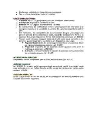  Confieren a su título la condición de socio o accionista
 Son el módulo de derechos de los accionistas
CREACIÓN DE ACCIONES
1. Creación: Art 83 LGS, por pacto social o por acuerdo de Junta General
2. Suscripción: Pagadas en un mínimo de 25%
3. Emisión: Art 84, luego de estar totalmente suscritas
 Es nula la emisión del certificado de acciones y la enajenación de estar antes de la
inscripción registral de la sociedad o el aumento del capital correspondiente (art. 87
LGS)
 Son indivisibles, los copropietarios de acciones deben designar una sola persona
para el ejercicio de los derechos de socio, responder solidariamente frente a la
sociedad de cuantas obligaciones deriven de la calidad de accionistas (art. 89 LGS)
 Pueden existir diversas clases de acciones, la diferencia puede consistir en los
derechos que corresponden a sus titulares, en obligaciones a su cargo.
1. Representación:todas las acciones pertenecientes a un accionista deben
ser representadas por una persona ( art. 41 LGS)
2. Propiedad: propietario de las acciones a quien aparece como tal en la
matrícula de acciones ( art 42 LGS)
3. Matrícula: se encuentran tanto la creación de acciones correspondía como
las emision de acciones ( art 43 LGS)
ACCIONES CON DERECHO
ser preferido con las excepciones y en la forma prevista a la ley ( art 95 LGS)
Acciones en cartera
(art 98 LGS) En el pacto social o por acuerdo de aumento de capital, la sociedad puede
crear acciones, con o sin cartera derecho a voto, las que se mantienen en cartera, estas
acciones en todo…
SUSCRIPCIÓN DE A.C
(ar 99 LGS) Salvo en el caso del art 259, las acciones gozan del derecho preferente para
suscribir las acciones en cartera.
 