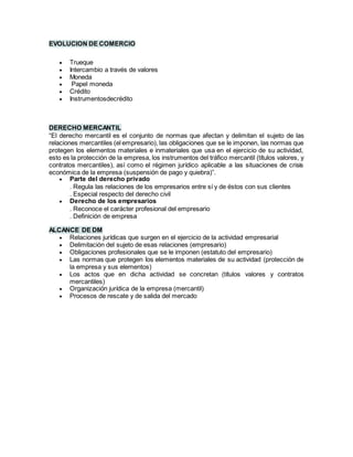 EVOLUCION DE COMERCIO
 Trueque
 Intercambio a través de valores
 Moneda
 Papel moneda
 Crédito
 Instrumentosdecrédito
DERECHO MERCANTIL
“El derecho mercantil es el conjunto de normas que afectan y delimitan el sujeto de las
relaciones mercantiles (el empresario), las obligaciones que se le imponen, las normas que
protegen los elementos materiales e inmateriales que usa en el ejercicio de su actividad,
esto es la protección de la empresa, los instrumentos del tráfico mercantil (títulos valores, y
contratos mercantiles), así como el régimen jurídico aplicable a las situaciones de crisis
económica de la empresa (suspensión de pago y quiebra)”.
 Parte del derecho privado
. Regula las relaciones de los empresarios entre sí y de éstos con sus clientes
. Especial respecto del derecho civil
 Derecho de los empresarios
. Reconoce el carácter profesional del empresario
. Definición de empresa
ALCANCE DE DM
 Relaciones jurídicas que surgen en el ejercicio de la actividad empresarial
 Delimitación del sujeto de esas relaciones (empresario)
 Obligaciones profesionales que se le imponen (estatuto del empresario)
 Las normas que protegen los elementos materiales de su actividad (protección de
la empresa y sus elementos)
 Los actos que en dicha actividad se concretan (títulos valores y contratos
mercantiles)
 Organización jurídica de la empresa (mercantil)
 Procesos de rescate y de salida del mercado
 