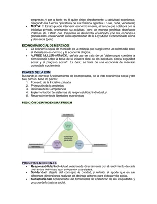 empresas, y por lo tanto es él quien dirige directamente su actividad económica,
relegando las fuerzas operativas de sus mismos agentes. ( rusia, cuba, venezuela)
 MIXTA: El Estado puede intervenir económicamente, al tiempo que colabora con la
iniciativa privada, orientando su actividad, pero de manera genérica; diseñando
Políticas de Estado que fomenten un desarrollo equilibrado con las economías
globalizadas, conservando así la aplicabilidad de la Ley MIXTA Económicade oferta
y demanda (peru)
ECONOMIASOCIAL DE MERCADO
 La economía social de mercado es un modelo que surge como un intermedio entre
el liberalismo económico y la economía dirigida.
 ALFRED MULLER-ARMACK, señala que se trata de un “sistema que combina la
competencia sobre la base de la iniciativa libre de los individuos con la seguridad
social y el progreso social”. Es decir, se trata de una economía de mercado
controlada socialmente
PILARES DE LA ESM
Buscando el correcto funcionamiento de los mercados, de la vida económica social y del
bien común, tiene 05 pilares:
1. Fomento de la Iniciativa privada
2. Protección de la propiedad
3. Defensa de la Competencia
4. Implementación de sistemas de responsabilidad individual, y
5. Reconocimiento de libertades económicas
POSICIÓN DE RIVADENEIRA FRISCH
PRINCIPIOS GENERALES
 Responsabilidad individual: relacionada directamente con el rendimiento de cada
uno de los individuos que componen la sociedad.
 Solidaridad: alejada del concepto de caridad, y referida al aporte que en sus
diferentes dimensiones realizan los distintos actores para el desarrollo social.
 Subsidiariedad: considerada una herramienta de corrección de las inequidades y
procura de la justicia social.
 