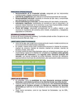 PRINCIPIOS OPERACIONALES
 Reconocimiento de la Propiedad privada, asegurada por los instrumentos
constitucionales y legales necesarios y efectivos.
 Libertad de competencia: para velar por el normal funcionamiento del mercado.
 Responsabilidad individual: requerida al momento de fijar roles y compromisos
que desempeñan los distintos actores.
 Precios definidospor el mercado: con libre interacción de la oferta y la demanda.
 Información imperfecta: característica al momento en que el consumidor o el
productor desea interactuar en la economía, lo que hace imprescindibles amplios
esfuerzos para que la misma llegue a los distintos actores.
 Precio del trabajo: relacionado principalmente con la política salarial y que
reconoce la importancia del consenso entre Estado, empleadores y trabajadores
(agrupados en sindicatos)
RÉGIMEN ECONÓMICO PERUANO
El artículo 58º de la Constitución establece: “La iniciativa privada es libre. Se ejerce en una
Economía Social de Mercado. Bajo ……..”
LIBERTADES CONSTITUCIONALES
 Unos de los ejes, que surge como consecuencia de nuestro modelo económico es
el reconocimiento de determinadas Libertades.
 En sentido, nuestra actual Carta constitucional reconoce la Libertad de empresa,
Libertad de comercio, Libertad de industria, Libertad de contratar, Libertad de
Iniciativa privada, entre otras
 El núcleo central de todas estas libertades radica en la libertad de empresa, pero al
mismo tiempo reposa en la libertad de competencia; la primera como garantía
institucional del empresario, y la segunda como elemento protector del
mercado. Las fuerzas sinérgicas de ambas libertades, terminan por delinearse
expresamente en el principio de subsidiariedad, pilar esencial del modelo económico
’
LIBERTAD DE EMPRESA
 Es entendida como la posibilidad de crear libremente personas jurídicas
dedicadas a actividades lucrativas en las distintas formas que ellas asumen.
 Tanto la Constitución de 1979, comola Constitución de 1993 reconocende manera
expresa que la iniciativa privada y la libertad de empresa son derechos
personales que reafirman el rol del Estado en tanto ente orientador del desarrollo
del país
 Tiene marco normativos, como la Ley General de Sociedades, Ley de EIRL,
PYMES, etc
 
