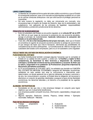 LIBRE COMPETENCIA
 La libertad de competenciaforma parte del orden público económico y que al Estado
le corresponde preservar, pues si el mercado se autorregulase acabaría en un caos
en el cual las conductas anárquicas o las que sólo buscan el privilegio personal se
impondrían.
 De esta manera la regulación no debe ser únicamente pro mercado, sino
encausarse bajo el imperio de Estado de Derecho, lejos de la arbitrariedad y del
subjetivismo, con aplicación de los principios de legalidad, responsabilidad
administrativa y protección jurisdiccional de los derechos.
PRINCIPIO DE SUBSIDIARIEDAD
 Este rol subsidiario del Estado se encuentra regulado en el artículo 60º de la CPP
de 1993 en el cual, luego de reconocer la presencia de una economía pluralista,
recoge el principio de subsidiariedad, haciendo referencia a la actuación del
Estado en la actividad privada.
 Todo ello a fin de evitar desequilibrios del propio mercado, dado que el Estado
al convertirse en agente de actuación económica tendría la ventaja de ser él mismo
el que otorgue las leyes que más le favorecen, eliminando las posibilidades de
competencia de los otros participantes. La Constitucional de 1993 es recoger el rol
subsidiario del Estado como empresario, pero no un rol subsidiario como regulador
FACULTADES DEL ESTADO EN REGULACIÓN ECONÓMICA
FUNCIONES DEL ESTADO
 La Carta Constitucional también consagra algunas funciones que le competen al
Estado en su calidad de ente superior, y estas son: 1] Facilitar y vigilar la libre
competencia, 2] Garantizar la libre tenencia y disposición de moneda
extranjera, 3] Defender el interés de los consumidores y usuarios 4] Velar por
la salud y seguridad en la población 5] Promocionar pequeñas empresas 6]
Reconocer pluralismo económico.
 El TC en el Expediente N° 018-2003- AI/TC ha señalado que también es FUNCIÓN
DEL ESTADO EN MATERIA ECONÓMICA asegurar las libertades económicas;
señalando en este sentido que ante la concurrencia e intercambio auto-
determinativo, en donde aparecen de un lado los ofertantes de bienes y servicios y,
de otro, los consumidores o usuarios, el Estado tiene la obligación de reconocer y
efectivizar un conjunto de garantías destinadas a asegurar el goce de las libertades
económicas, los derechos laborales y el derecho a la propiedad de los agentes
económicos.
ALIANZAS ESTRATÉGICAS
 Sociedades en las que dos o más empresas trabajan en conjunto para lograr
objetivos que son mutuamente beneficiosos.
 Las empresas pueden compartir recursos, información, capacidades y riesgos para
lograrlo.
 Algunos ejemplos: Starbucks: Librería, Pepsico, United Airlines • Ejemplos
nacionales: Bellsouth – Movistar.
Fase de las alianzas estratégicas
1. Trabajo preparatorio e
investigación
2. Planeamiento
3. Evaluación
4. Implementación
5. Terminación
 