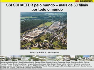 SSI SCHAEFER pelo mundo – mais de 60 filiais
                   por todo o mundo




                                          HEADQUARTER - ALEMANHA



Austria, Australia, Bahrain, Brasil, Belgica, Brunei, Canada, China, Croacia, Cyprus, Republica Checa, Dinamarca, Egito, Estonia,
Finlandia, França, Grecia, Hong Kong, Hungria, Iceland, Indonesia, Italia, Jordan, Korea, Latvia, Lebanon, Lithuania, Luxembourg,
Malaysia, Mexico, Netherlands, Norway, Oman, Philippinas, Polonia, Russia, Singapore, Slovakia, Spanha, Sweden, Suécia, Taiwan,
Thailand, UK, Ukraine, United Arab Emirates, USA e Vietnam
 