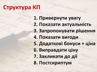 Структура КП 
1. Привернути увагу 
2. Показати актуальність 
3. Запропонувати рішення 
4. Показати вигоди 
5. Додаткові бонуси + ціна 
6. Виправдати ціну 
7. Закликати до дії 
8. Постскриптум 
 