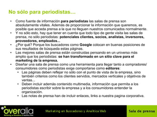No s ólo para periodistas… Como fuente de información  para periodistas  las salas de prensa son absolutamente vitales. Además de proporcionar la información que queremos, es posible que acceda prensa a la que no lleguen nuestros comunicados normalmente. Y no s ó lo esto, hay que tener en cuenta que todo tipo de gente visita las salas de prensa, no s ó lo periodistas:  potenciales clientes, socios, analistas, inversores, proveedores, empleados...   ¿Por qué? Porque los buscadores como  Google  colocan en buenas posiciones de sus resultados de b ú squeda estas p á ginas. Las mejores salas de prensa están construidas pensando en un universo m á s amplio que los periodistas:  se han transformado en un sitio clave para el marketing de la empresa.   Diseñar una sala de prensa como una herramienta para llegar tanto a compradores/consumidores como periodistas exige comportarse como  editores :  Las p á ginas deben reflejar no s ó lo con el punto de vista de la empresa, sino tambi én  criterios como los clientes servidos, mercados verticales y objetivos de ventas...  Deben incluir además contenido multimedia, información que permita a los periodistas escribir sobre la empresa y a los consumidores entender la organización. Las notas de prensa han de incluir enlaces, links a nuestra pagina corporativa. 