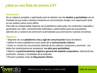 ¿Qu é es una  Sala de prensa 2.0? Descripción: Es un sistema completo y optimizado para la relación con los  medios y periodistas  con la finalidad de que todas nuestras iniciativas en comunicación tengan una repercusión tanto en los medios online como offline.  Para ello es indispensable disponer de la plataforma adecuada, los contenidos originales y generados con valor, correctamente ordenados y optimizados para los buscadores, adem ás de  un sistema de promoción automatizado que promocione nuestras iniciativas. Objetivos: Disponer de una  plataforma viva y ágil de comunicación  hacia el exterior.  Utilizar la misma plataforma como parte de la  comunicación interna . Crear un v í nculo de comunicación además de los clásicos “productos y servicios”, con todos los medios/personas receptores:  no s ólo para periodistas . Mejorar el  posicionamiento orgánico general del website corporativo , reforzando los productos, marcas y novedades de la empresa. Prevenir posibles crisis de  Reputaci ón Online . 