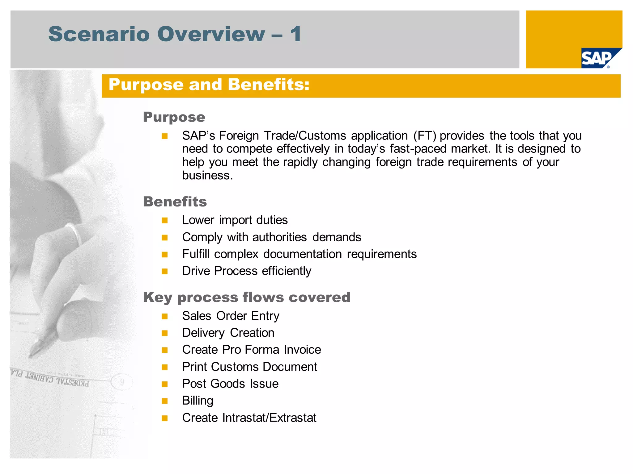 Scenario Overview – 1
Purpose
 SAP’s Foreign Trade/Customs application (FT) provides the tools that you
need to compete effectively in today’s fast-paced market. It is designed to
help you meet the rapidly changing foreign trade requirements of your
business.
Benefits
 Lower import duties
 Comply with authorities demands
 Fulfill complex documentation requirements
 Drive Process efficiently
Key process flows covered
 Sales Order Entry
 Delivery Creation
 Create Pro Forma Invoice
 Print Customs Document
 Post Goods Issue
 Billing
 Create Intrastat/Extrastat
Purpose and Benefits:
 