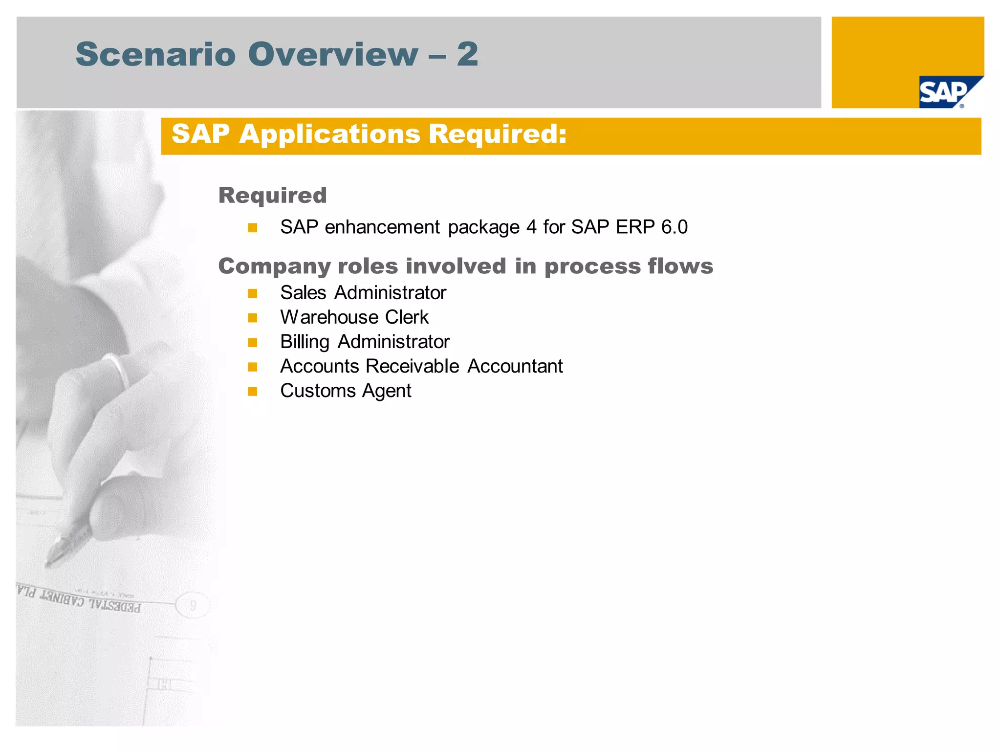 Scenario Overview – 2
Required
 SAP enhancement package 4 for SAP ERP 6.0
Company roles involved in process flows
 Sales Administrator
 Warehouse Clerk
 Billing Administrator
 Accounts Receivable Accountant
 Customs Agent
SAP Applications Required:
 