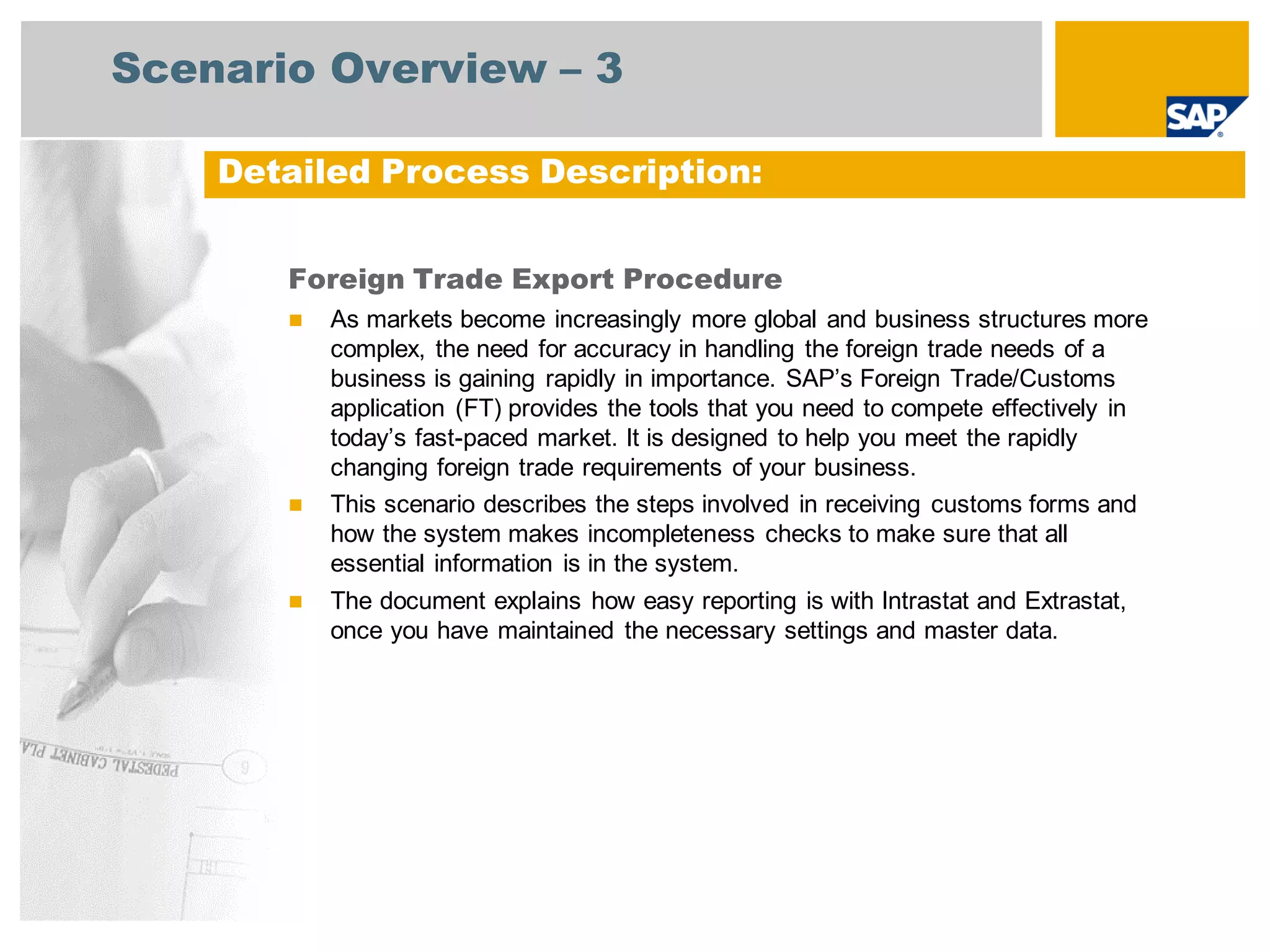 Scenario Overview – 3
Foreign Trade Export Procedure
 As markets become increasingly more global and business structures more
complex, the need for accuracy in handling the foreign trade needs of a
business is gaining rapidly in importance. SAP’s Foreign Trade/Customs
application (FT) provides the tools that you need to compete effectively in
today’s fast-paced market. It is designed to help you meet the rapidly
changing foreign trade requirements of your business.
 This scenario describes the steps involved in receiving customs forms and
how the system makes incompleteness checks to make sure that all
essential information is in the system.
 The document explains how easy reporting is with Intrastat and Extrastat,
once you have maintained the necessary settings and master data.
Detailed Process Description:
 