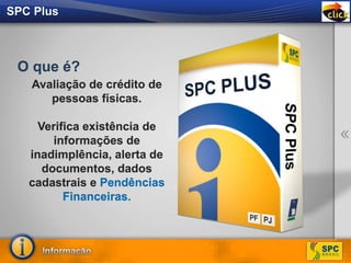 SPC Plus
Avaliação de crédito de
pessoas físicas.
Verifica existência de
informações de
inadimplência, alerta de
documentos, dados
cadastrais e Pendências
Financeiras.
O que é?
 