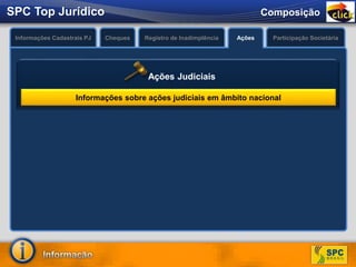 Pesquisa completa sobre a
Pessoa Jurídica, além das
informações existentes no
SPC JURÍDICO
O que é?
Permite a confirmação
dos dados cadastrais do
consumidor.
O que é?
Informações Cadastrais PJ Cheques Registro de Inadimplência Ações Participação Societária
Informações sobre ações judiciais em âmbito nacional
Ações Judiciais
ComposiçãoSPC Top Jurídico
 