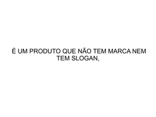 É UM PRODUTO QUE NÃO TEM MARCA NEM
TEM SLOGAN,

 