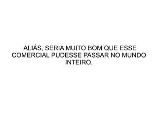 ALIÁS, SERIA MUITO BOM QUE ESSE
COMERCIAL PUDESSE PASSAR NO MUNDO
INTEIRO.

 