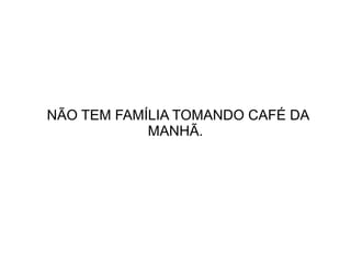 NÃO TEM FAMÍLIA TOMANDO CAFÉ DA
MANHÃ.

 