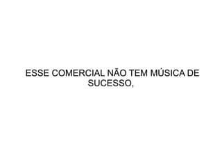 ESSE COMERCIAL NÃO TEM MÚSICA DE
SUCESSO,

 