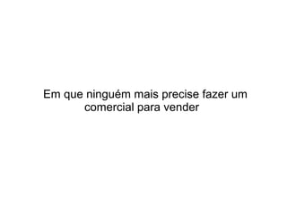 Em que ninguém mais precise fazer um
comercial para vender

 