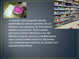 Cuando una compañía decide desarrollar la versión genérica de un fármaco, sus expertos en formulación diseñan el producto. Éstos utilizan principios activos idénticos a los del fármaco original, aunque probablemente usen componentes inactivos diferentes. Los componentes inactivos se añaden por razones específicas.Por ejemplo, para aumentar el volumen de modo que el comprimido sea lo suficientemente grande para manipularlo, para evitar que el comprimido se disgregue durante el período entre la fabricación y su uso, para contribuir a su disolución en el estómago o el intestino, o para que tenga un sabor y color agradables.