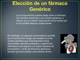 En síntesis:VENTAJASLa principal ventaja de un medicamento genérico frente a uno de marca es el menor costo, ya que el genérico no requiere inversión en investigación, desarrollo y promoción. Además de las ventajas del precio, estos cumplen con los mismos registros de marca. 