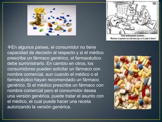DesventajasLas desventajas que se encuentran, es la posible perdida de eficacia al emplear principios activos similares pero no tan activos como los originales, por la posibilidad de que pueden aparecer nuevos efectos secundarios, y sobre todo existe la interrupción del circuito de investigación y desarrollo de nuevos medicamentos por los investigadores de las compañías farmacéuticas. 