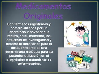 Medicamentos OriginalesSon fármacos registrados y comercializados por un laboratorio innovador que realizó, en su momento, los esfuerzos de investigación y desarrollo necesarios para el descubrimiento de una determinada molécula para su posterior utilización en el diagnóstico o tratamiento de enfermedades.
