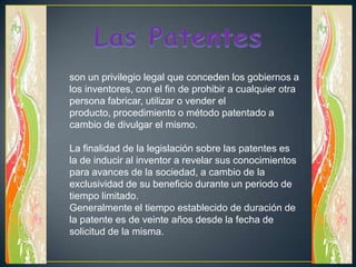 Las Patentesson un privilegio legal que conceden los gobiernos a los inventores, con el fin de prohibir a cualquier otra persona fabricar, utilizar o vender el producto, procedimiento o método patentado a cambio de divulgar el mismo.La finalidad de la legislación sobre las patentes es la de inducir al inventor a revelar sus conocimientos para avances de la sociedad, a cambio de la exclusividad de su beneficio durante un periodo de tiempo limitado.Generalmente el tiempo establecido de duración de la patente es de veinte años desde la fecha de solicitud de la misma.