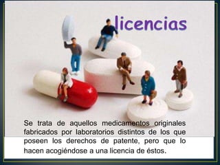 licenciasSe trata de aquellos medicamentos originales fabricados por laboratorios distintos de los que poseen los derechos de patente, pero que lo hacen acogiéndose a una licencia de éstos.