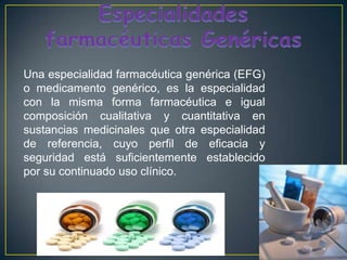 Especialidades farmacéuticas GenéricasUna especialidad farmacéutica genérica (EFG) o medicamento genérico, es la especialidad con la misma formafarmacéutica e igual composición cualitativa y cuantitativa en sustancias medicinales que otra especialidad de referencia, cuyo perfil de eficacia y seguridad está suficientemente establecido por su continuado uso clínico. 