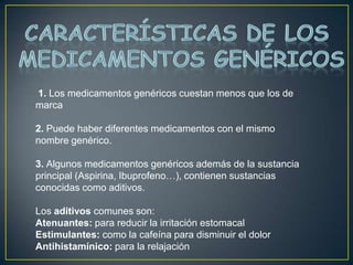 Características de los medicamentos Genéricos 1. Los medicamentos genéricos cuestan menos que los de marca 2. Puede haber diferentes medicamentos con el mismo nombre genérico. 3. Algunos medicamentos genéricos además de la sustancia principal (Aspirina, Ibuprofeno…), contienen sustancias conocidas como aditivos. Los aditivos comunes son: Atenuantes: para reducir la irritación estomacal Estimulantes: como la cafeína para disminuir el dolor Antihistamínico: para la relajación