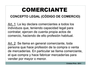 COMERCIANTE
 CONCEPTO LEGAL (CÓDIGO DE COMERCIO)

Art. 1: La ley declara comerciantes a todos los
individuos que, teniendo capacidad legal para
contratar, ejercen de cuenta propia actos de
comercio, haciendo de ello profesión habitual.

Art. 2: Se llama en general comerciante, toda
persona que hace profesión de la compra o venta
de mercaderías. En particular se llama comerciante,
el que compra y hace fabricar mercaderías para
vender por mayor o menor.
                                         Cristian Piris - 2011
 