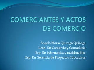 COMERCIANTES Y ACTOS DE COMERCIO Ángela María Quiroga Quiroga Lcda. En Comercio y Contaduría Esp. En informática y multimedios Esp. En Gerencia de Proyectos Educativos 