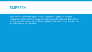 EMPRESA
Se entenderá por empresa toda actividad económica organizada para la
producción, transformación, circulación, administración o custodia de bienes, o
para la prestación de servicios. Dicha actividad se realizará a través de uno o más
establecimientos de comercio.
 