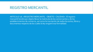 REGISTRO MERCANTIL
ARTICULO 26. <REGISTRO MERCANTIL - OBJETO - CALIDAD>. El registro
mercantil tendrá por objeto llevar la matrícula de los comerciantes y de los
establecimientos de comercio, así como la inscripción de todos los actos, libros y
documentos respecto de los cuales la ley exigiere esa formalidad.
 