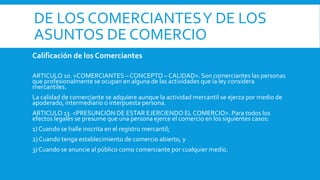 DE LOS COMERCIANTESY DE LOS
ASUNTOS DE COMERCIO
Calificación de los Comerciantes
ARTICULO 10. <COMERCIANTES –CONCEPTO – CALIDAD>. Son comerciantes las personas
que profesionalmente se ocupan en alguna de las actividades que la ley considera
mercantiles.
La calidad de comerciante se adquiere aunque la actividad mercantil se ejerza por medio de
apoderado, intermediario o interpuesta persona.
ARTICULO 13. <PRESUNCIÓN DE ESTAR EJERCIENDO EL COMERCIO>. Para todos los
efectos legales se presume que una persona ejerce el comercio en los siguientes casos:
1) Cuando se halle inscrita en el registro mercantil;
2) Cuando tenga establecimiento de comercio abierto, y
3) Cuando se anuncie al público como comerciante por cualquier medio.
 