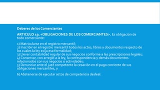 Deberes de los Comerciantes
ARTICULO 19. <OBLIGACIONES DE LOS COMERCIANTES>. Es obligación de
todo comerciante:
1) Matricularse en el registro mercantil;
2) Inscribir en el registro mercantil todos los actos, libros y documentos respecto de
los cuales la ley exija esa formalidad;
3) Llevar contabilidad regular de sus negocios conforme a las prescripciones legales;
4) Conservar, con arreglo a la ley, la correspondencia y demás documentos
relacionados con sus negocios o actividades;
5) Denunciar ante el juez competente la cesación en el pago corriente de sus
obligaciones mercantiles, y
6) Abstenerse de ejecutar actos de competencia desleal.
 