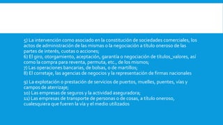 5) La intervención como asociado en la constitución de sociedades comerciales, los
actos de administración de las mismas o la negociación a título oneroso de las
partes de interés, cuotas o acciones;
6) El giro, otorgamiento, aceptación, garantía o negociación de títulos_valores, así
como la compra para reventa, permuta, etc., de los mismos;
7) Las operaciones bancarias, de bolsas, o de martillos;
8) El corretaje, las agencias de negocios y la representación de firmas nacionales
9) La explotación o prestación de servicios de puertos, muelles, puentes, vías y
campos de aterrizaje;
10) Las empresas de seguros y la actividad aseguradora;
11) Las empresas de transporte de personas o de cosas, a título oneroso,
cualesquiera que fueren la vía y el medio utilizados
 