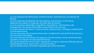 12) Las empresas de fabricación, transformación, manufactura y circulación de
bienes;
13) Las empresas de depósito de mercaderías, provisiones o suministros,
espectáculos públicos y expendio de toda clase de bienes;
14) Las empresas editoriales, litográficas, fotográficas, informativas o de
propaganda y las demás destinadas a la prestación de servicios;
15) Las empresas de obras o construcciones, reparaciones, montajes, instalaciones
u ornamentaciones;
16) Las empresas para el aprovechamiento y explotación mercantil de las fuerzas o
recursos de la naturaleza;
17) Las empresas promotoras de negocios y las de compra, venta, administración,
custodia o circulación de toda clase de bienes;
18) Las empresas de construcción, reparación, compra y venta de vehículos para el
transporte por tierra, agua y aire, y sus accesorios, y
19) Los demás actos y contratos regulados por la ley mercantil.
 