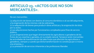 ARTICULO 23. <ACTOS QUE NO SON
MERCANTILES>.
No son mercantiles:
La adquisición de bienes con destino al consumo doméstico o al uso del adquirente,
y la enajenación de los mismos o de los sobrantes;
2) La adquisición de bienes para producir obras artísticas y la enajenación de éstas
por su autor;
3) Las adquisiciones hechas por funcionarios o empleados para fines de servicio
público;
4) Las enajenaciones que hagan directamente los agricultores o ganaderos de los
frutos de sus cosechas o ganados, en su estado natural.Tampoco serán mercantiles
las actividades de transformación de tales frutos que efectúen los agricultores o
ganaderos, siempre y cuando que dicha transformación no constituya por sí misma
una empresa, y
5) La prestación de servicios inherentes a las profesiones liberales
 